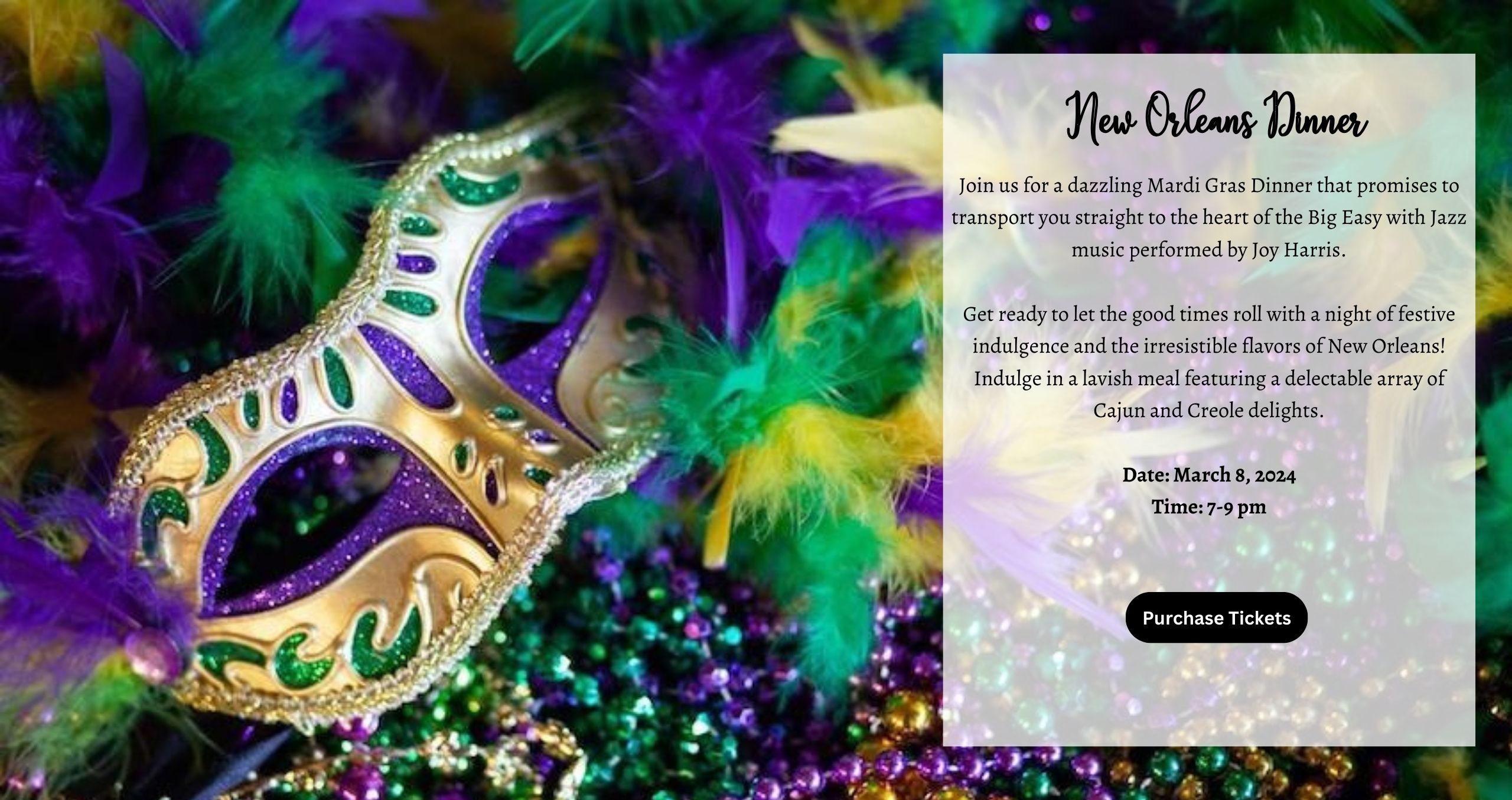 Join us for a dazzling Mardi Gras Dinner that promises to transport you straight to the heart of the Big Easy with Jazz music performed by Joy Harris. Get ready to let the good times roll with a night of festive indulgence and the irresistible flavors of New Orleans! Indulge in a lavish meal featuring a delectable array of Cajun and Creole delights. Date: March 8, 2024 Time: 7-9 pm