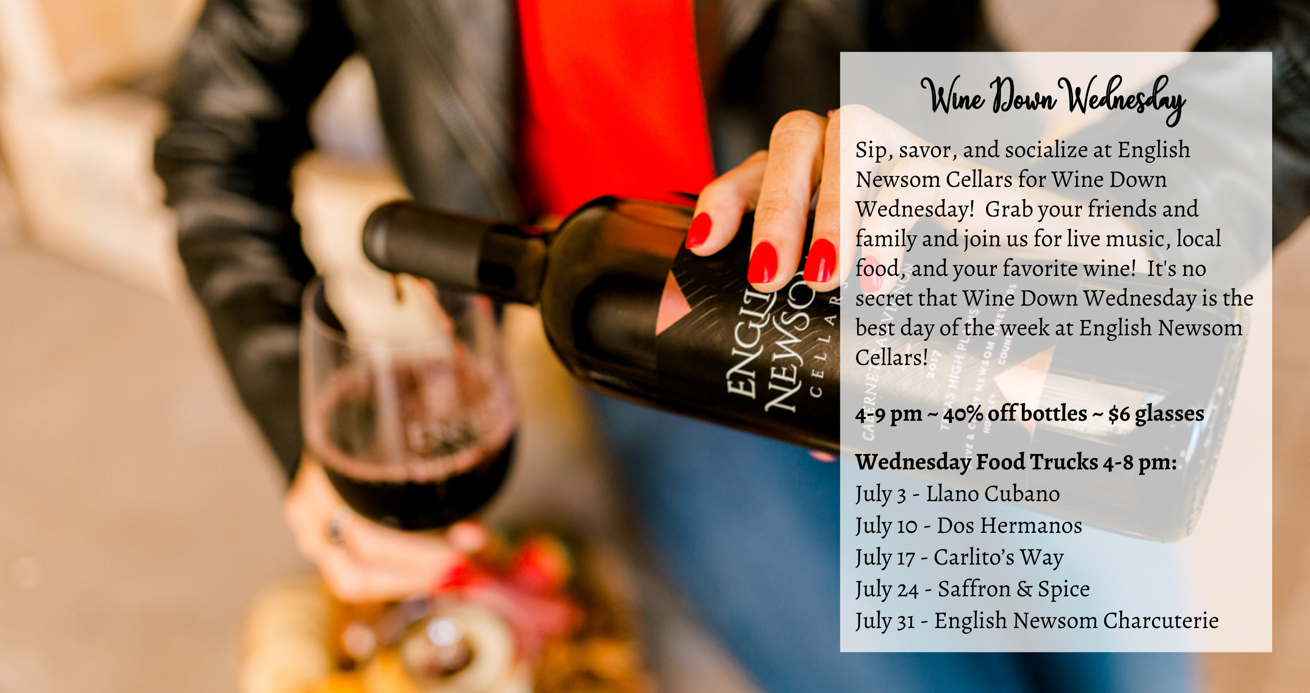 Sip, savor, and socialize at English Newsom Cellars for Wine Down Wednesday! Grab your friends and family and join us for live music, local food, and your favorite wine! It's no secret that Wine Down Wednesday is the best day of the week at English Newsom Cellars! 4-9 pm ~ 40% off bottles ~ $6 glasses Wednesday Food Trucks 4-8 pm: July 3 - Llano Cubano July 10 - Dos Hermanos July 17 - Carlito’s Way July 24 - Saffron & Spice July 31 - English Newsom Charcuterie
