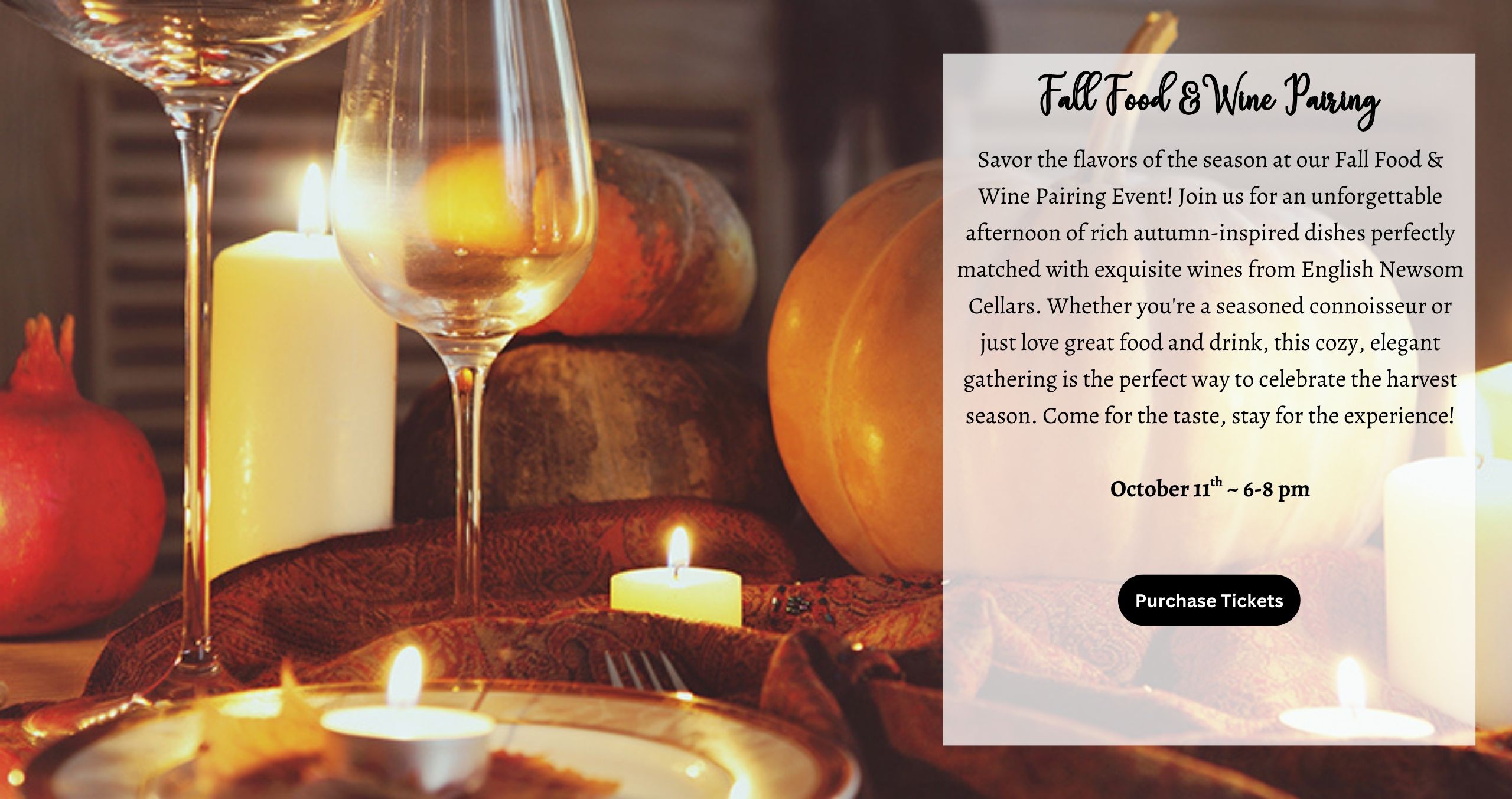 Savor the flavors of the season at our Fall Food & Wine Pairing Event! Join us for an unforgettable afternoon of rich autumn-inspired dishes perfectly matched with exquisite wines from English Newsom Cellars. Whether you're a seasoned connoisseur or just love great food and drink, this cozy, elegant gathering is the perfect way to celebrate the harvest season. Come for the taste, stay for the experience!