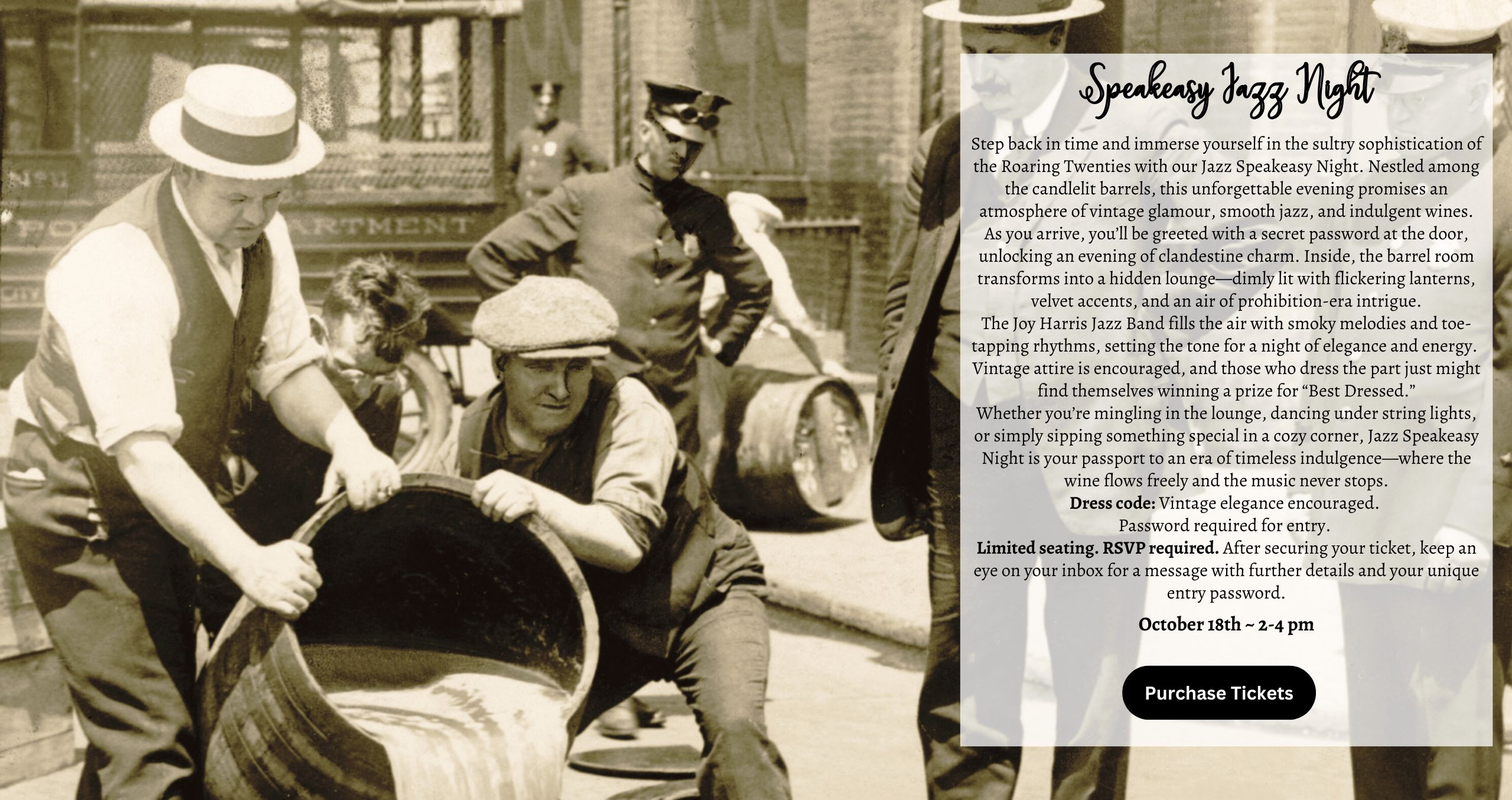 Step back in time and immerse yourself in the sultry sophistication of the Roaring Twenties with our Jazz Speakeasy Night. Nestled among the candlelit barrels, this unforgettable evening promises an atmosphere of vintage glamour, smooth jazz, and indulgent wines. As you arrive, you’ll be greeted with a secret password at the door, unlocking an evening of clandestine charm. Inside, the barrel room transforms into a hidden lounge—dimly lit with flickering lanterns, velvet accents, and an air of prohibition-era intrigue. The Joy Harris Jazz Band fills the air with smoky melodies and toe-tapping rhythms, setting the tone for a night of elegance and energy. Vintage attire is encouraged, and those who dress the part just might find themselves winning a prize for “Best Dressed.” Whether you’re mingling in the lounge, dancing under string lights, or simply sipping something special in a cozy corner, Jazz Speakeasy Night is your passport to an era of timeless indulgence—where the wine flows freely and the music never stops. Dress code: Vintage elegance encouraged. Password required for entry. Limited seating. RSVP required. After securing your ticket, keep an eye on your inbox for a message with further details and your unique entry password.