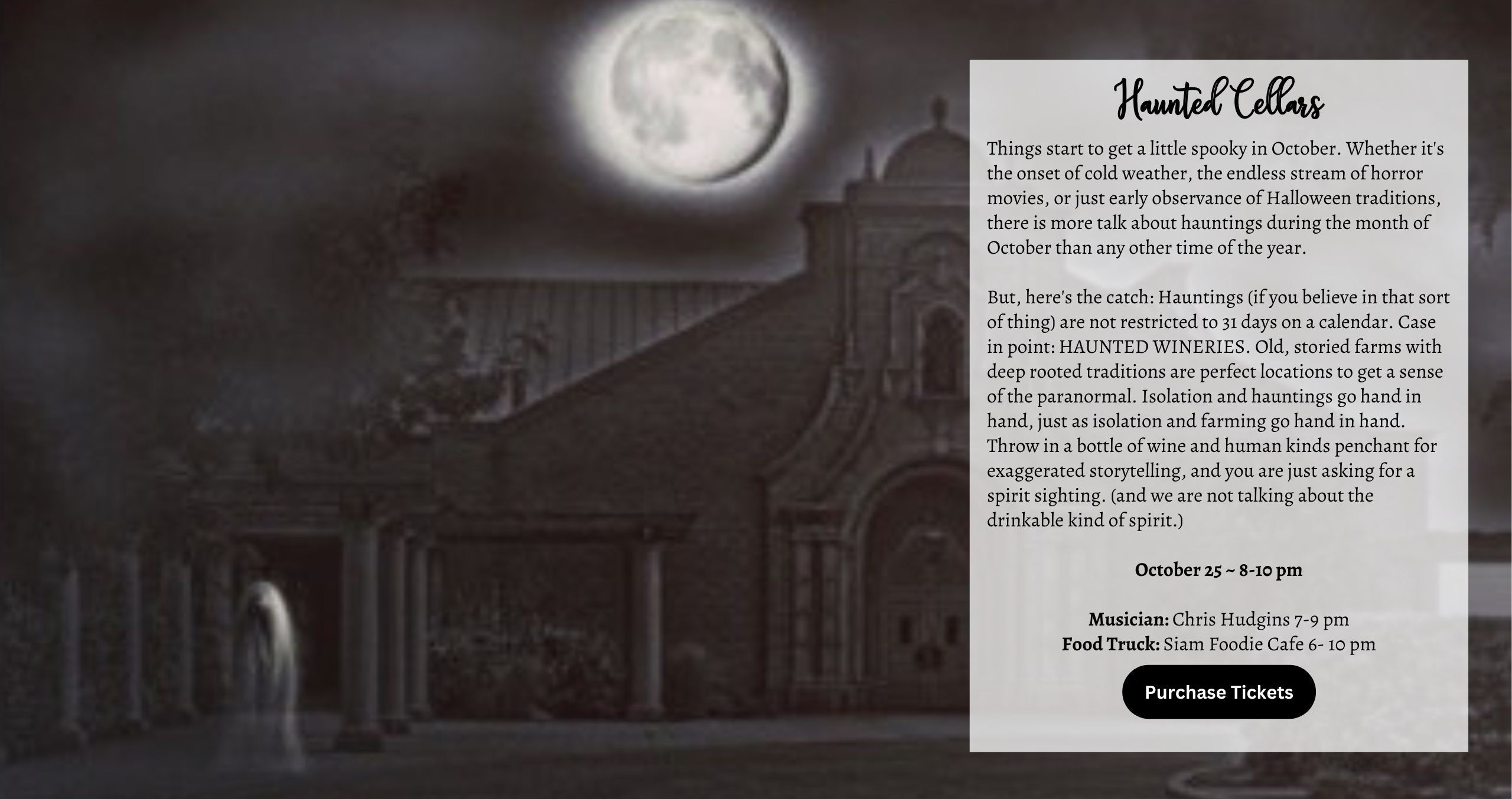 Things start to get a little spooky in October. Whether it's the onset of cold weather, the endless stream of horror movies, or just early observance of Halloween traditions, there is more talk about hauntings during the month of October than any other time of the year. But, here's the catch: Hauntings (if you believe in that sort of thing) are not restricted to 31 days on a calendar. Case in point: HAUNTED WINERIES. Old, storied farms with deep rooted traditions are perfect locations to get a sense of the paranormal. Isolation and hauntings go hand in hand, just as isolation and farming go hand in hand. Throw in a bottle of wine and human kinds penchant for exaggerated storytelling, and you are just asking for a spirit sighting. (and we are not talking about the drinkable kind of spirit.) Musician: Chris Hudgins 7-9 pm Food Truck: Siam Foodie Cafe 6- 10 PM