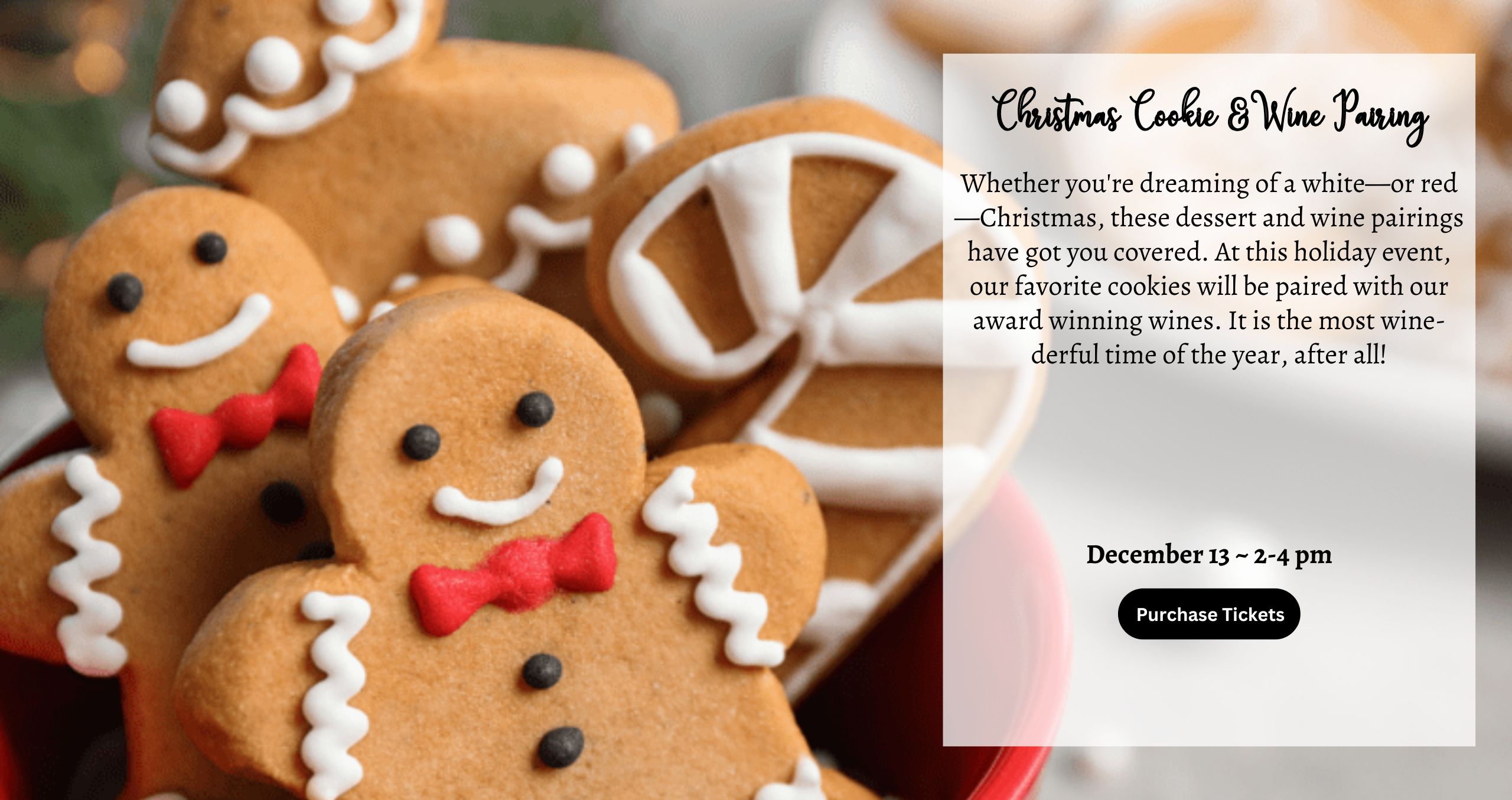 Whether you're dreaming of a white—or red—Christmas, these dessert and wine pairings have got you covered. At this holiday event, our favorite cookies will be paired with our award winning wines. It is the most wine-derful time of the year, after all! December 13 ~ 2-4 pm