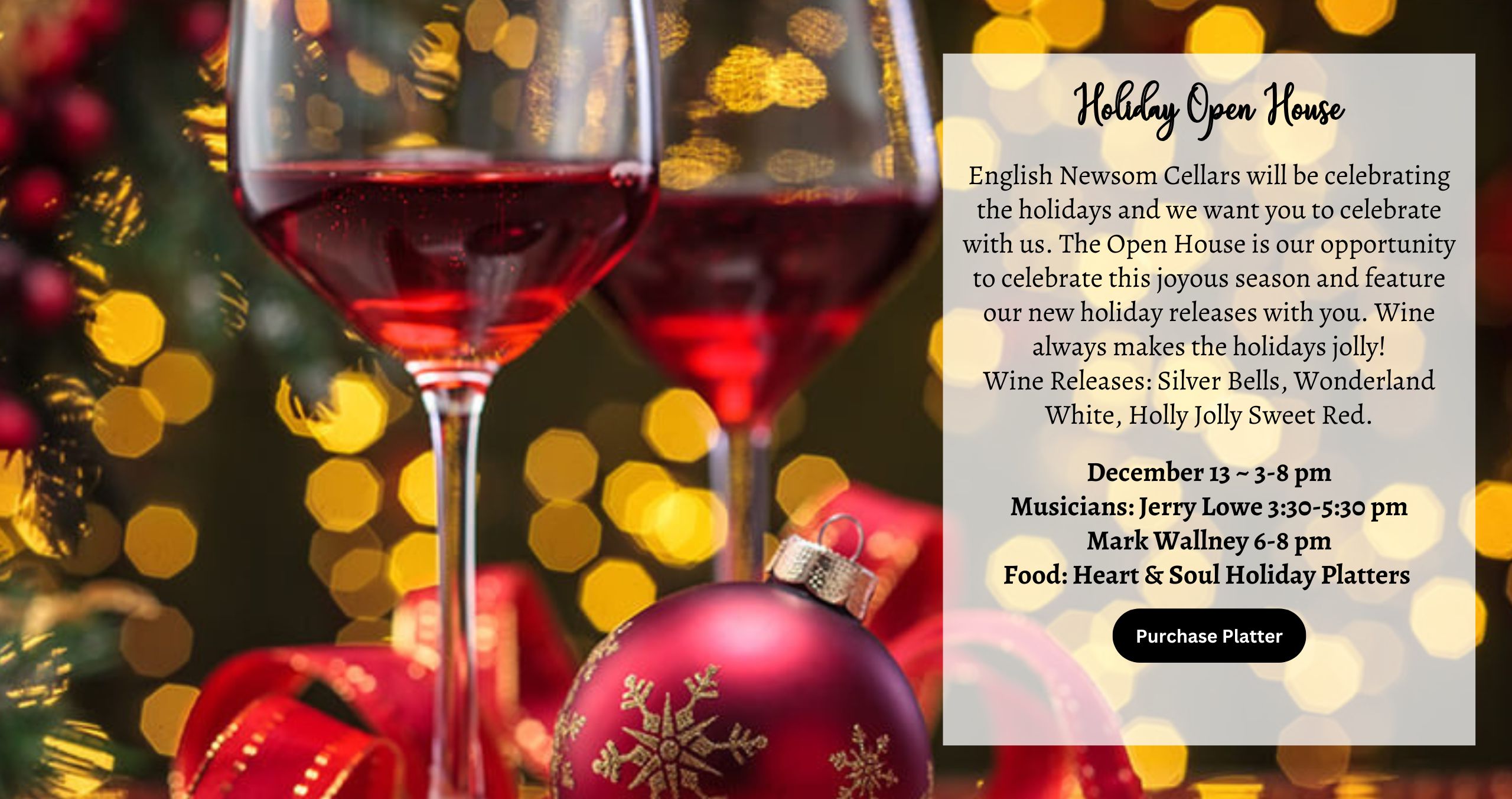 English Newsom Cellars will be celebrating the holidays and we want you to celebrate with us. The Open House is our opportunity to celebrate this joyous season and feature our new holiday releases with you. Wine always makes the holidays jolly! Wine Releases: Silver Bells, Wonderland White, Holly Jolly Sweet Red. December 13 ~ 3-8 pm Musicians: Jerry Lowe 3:30-5:30 pm Mark Wallney 6-8 pm Food: Heart & Soul Holiday Platters
