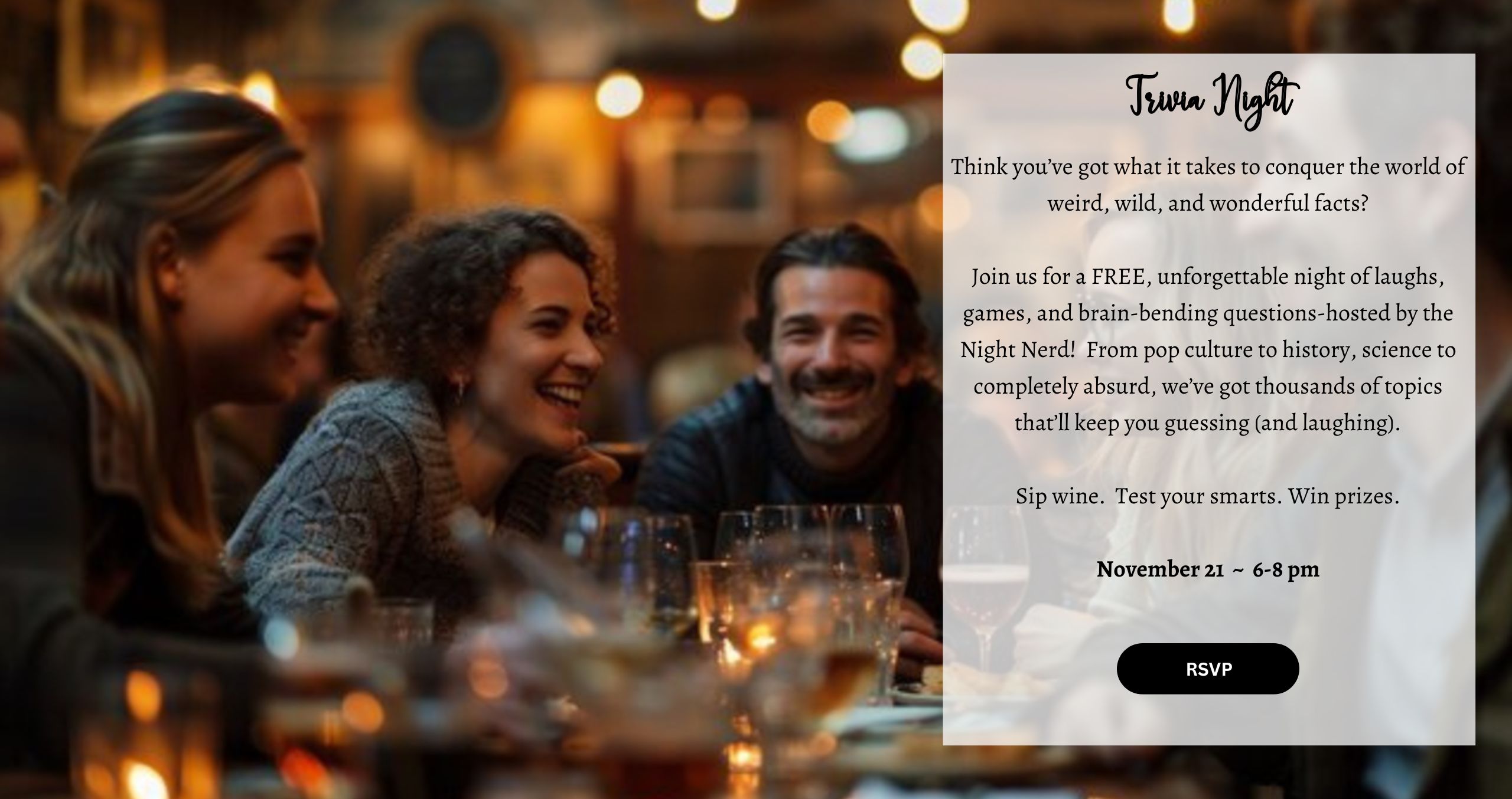 Think you’ve got what it takes to conquer the world of weird, wild, and wonderful facts? Join us for a FREE, unforgettable night of laughs, games, and brain-bending questions-hosted by the Night Nerd! From pop culture to history, science to completely absurd, we’ve got thousands of topics that’ll keep you guessing (and laughing). Sip wine. Test your smarts. Win prizes. November 21 ~ 6-8 pm