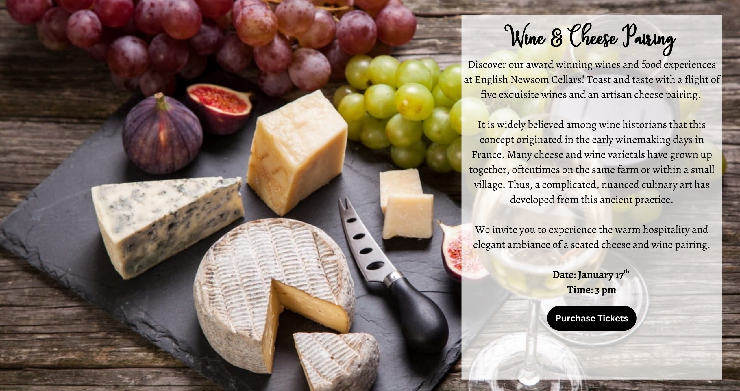 Discover our award winning wines and food experiences at English Newsom Cellars! Toast and taste with a flight of five exquisite wines and an artisan cheese pairing. It is widely believed among wine historians that this concept originated in the early winemaking days in France. Many cheese and wine varietals have grown up together, oftentimes on the same farm or within a small village. Thus, a complicated, nuanced culinary art has developed from this ancient practice. We invite you to experience the warm hospitality and elegant ambiance of a seated cheese and wine pairing. Date: January 17th Time: 3 pm