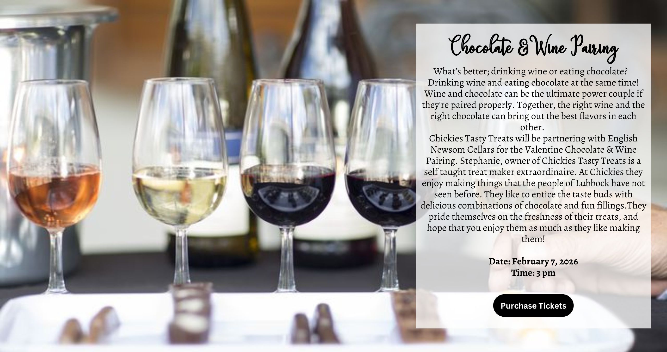 What's better; drinking wine or eating chocolate? Drinking wine and eating chocolate at the same time! Wine and chocolate can be the ultimate power couple if they're paired properly. Together, the right wine and the right chocolate can bring out the best flavors in each other. Chickies Tasty Treats will be partnering with English Newsom Cellars for the Valentine Chocolate & Wine Pairing. Stephanie, owner of Chickies Tasty Treats is a self taught treat maker extraordinaire. At Chickies they enjoy making things that the people of Lubbock have not seen before. They like to entice the taste buds with delicious combinations of chocolate and fun fillings.They pride themselves on the freshness of their treats, and hope that you enjoy them as much as they like making them! Date: February 7, 2026 Time: 3 pm