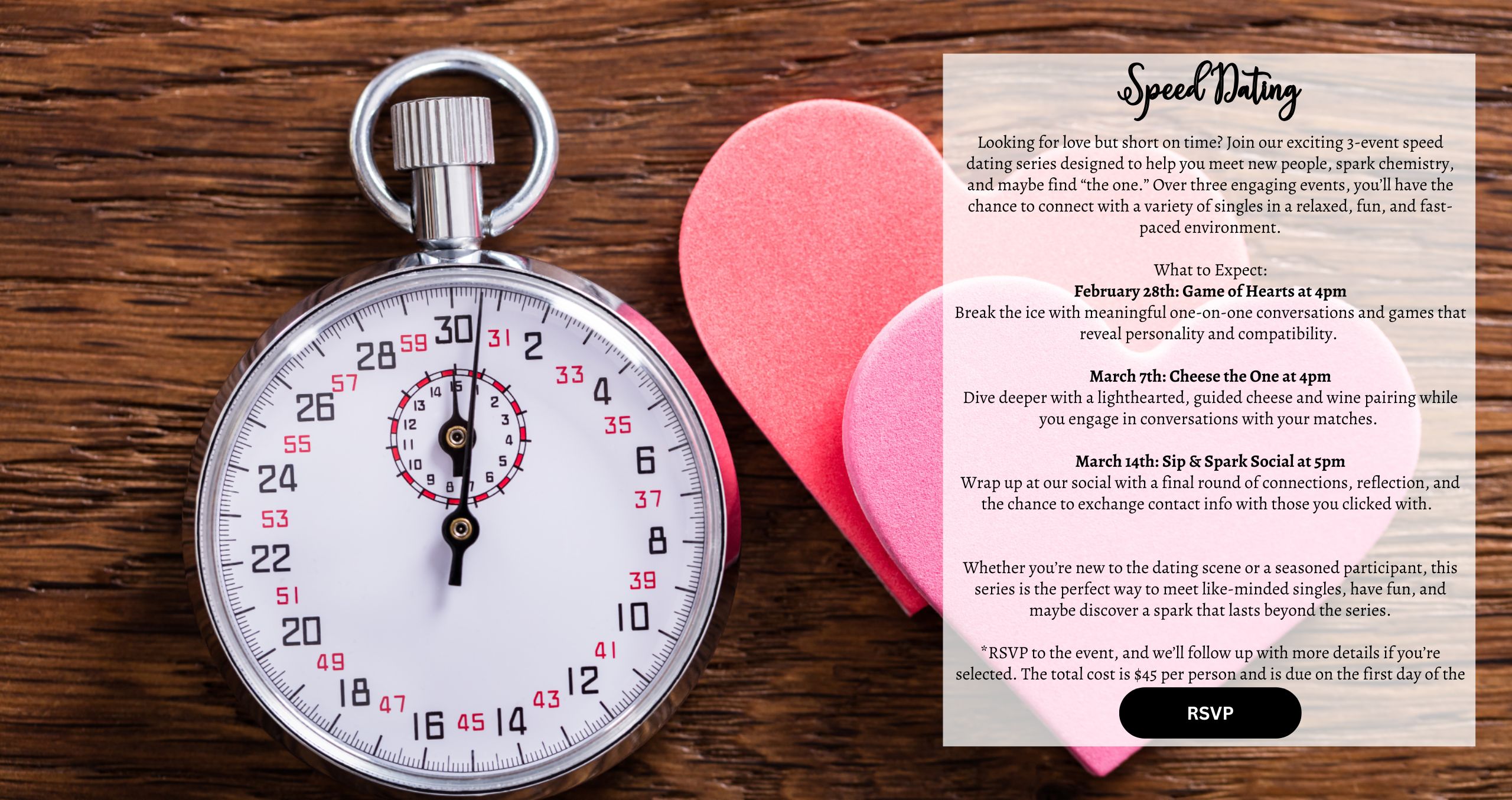 Looking for love but short on time? Join our exciting 3-event speed dating series designed to help you meet new people, spark chemistry, and maybe find “the one.” Over three engaging events, you’ll have the chance to connect with a variety of singles in a relaxed, fun, and fast-paced environment. What to Expect: February 28th: Game of Hearts at 4pm Break the ice with meaningful one-on-one conversations and games that reveal personality and compatibility. March 7th: Cheese the One at 4pm Dive deeper with a lighthearted, guided cheese and wine pairing while you engage in conversations with your matches. March 14th: Sip & Spark Social at 5pm Wrap up at our social with a final round of connections, reflection, and the chance to exchange contact info with those you clicked with. ﻿ Whether you’re new to the dating scene or a seasoned participant, this series is the perfect way to meet like-minded singles, have fun, and maybe discover a spark that lasts beyond the series. *RSVP to the event, and we’ll follow up with more details if you’re selected. The total cost is $45 per person and is due on the first day of the event.
