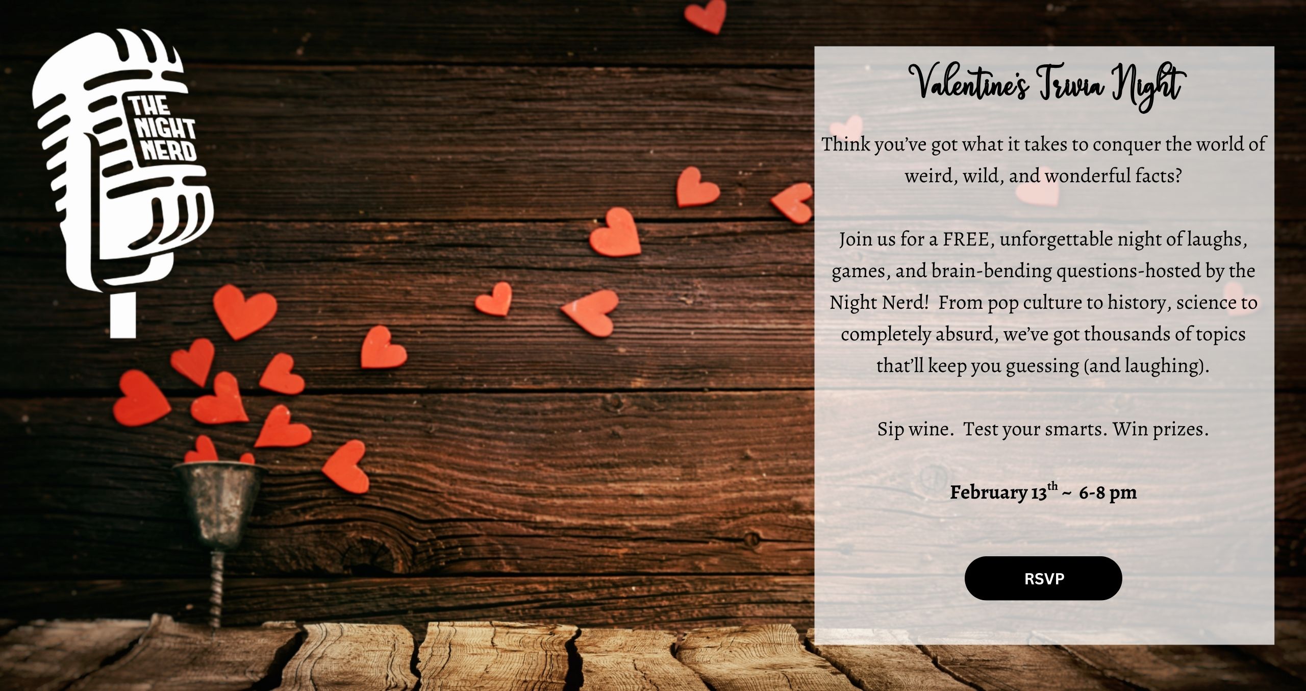 Think you’ve got what it takes to conquer the world of weird, wild, and wonderful facts? Join us for a FREE, unforgettable night of laughs, games, and brain-bending questions-hosted by the Night Nerd! From pop culture to history, science to completely absurd, we’ve got thousands of topics that’ll keep you guessing (and laughing). Sip wine. Test your smarts. Win prizes. February 13th ~ 6-8 pm