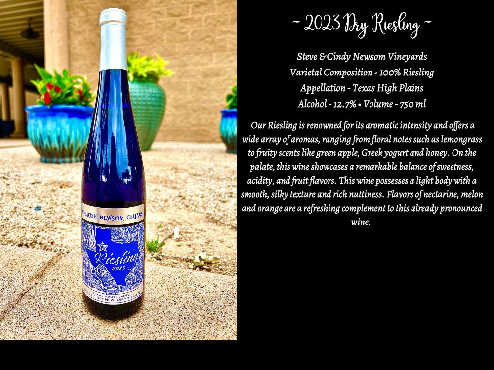 2023 Dry Riesling Steve & Cindy Newsom Varietal Composition - 100% Riesling Appellation- Texas High Plains Alcohol -12.7 Volume – 750 ml Our Riesling is renowned for its aromatic intensity and offers a wide array of aromas, ranging from floral notes such as lemongrass to fruity scents like green apple, Greek yogurt and honey. On the palate, this wine showcases a remarkable balance of sweetness, acidity, and fruit flavors. This wine possesses a light body with a smooth, silky texture and rich nuttiness. Flavors of nectarine, melon and orange are a refreshing complement to this already pronounced wine.