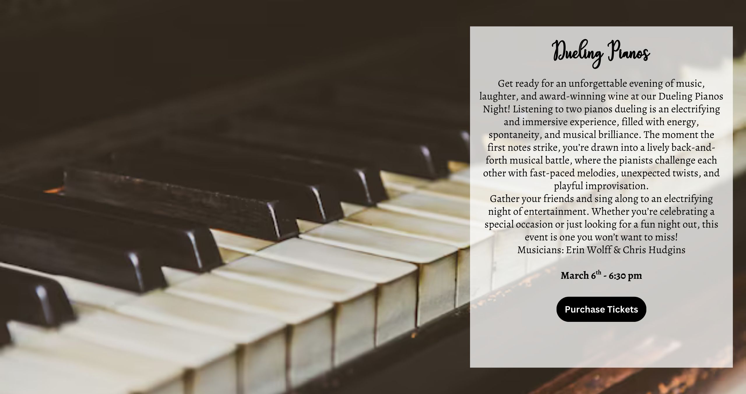 - Dueling Pianos Friday March 6th @ 630 PM Get ready for an unforgettable evening of music, laughter, and award-winning wine at our Dueling Pianos Night! Listening to two pianos dueling is an electrifying and immersive experience, filled with energy, spontaneity, and musical brilliance. The moment the first notes strike, you’re drawn into a lively back-and-forth musical battle, where the pianists challenge each other with fast-paced melodies, unexpected twists, and playful improvisation. Gather your friends and sing along to an electrifying night of entertainment. Whether you’re celebrating a special occasion or just looking for a fun night out, this event is one you won’t want to miss! Musicians: Erin Wolff & Chris Hudgins