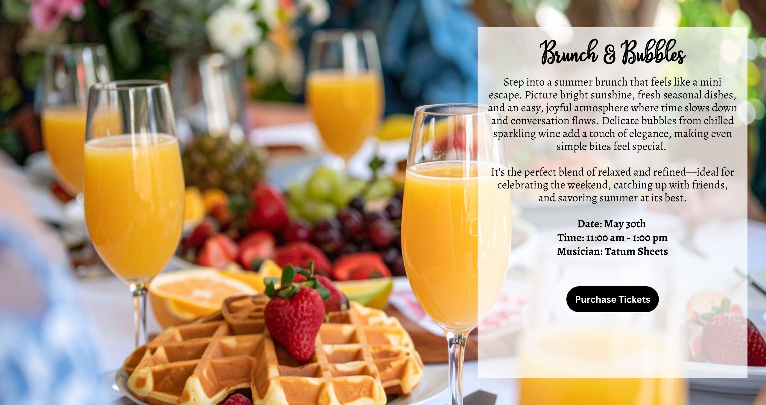 Brunch & Bubbles - Saturday May 30th 11am-1pm Step into a summer brunch that feels like a mini escape. Picture bright sunshine, fresh seasonal dishes, and an easy, joyful atmosphere where time slows down and conversation flows. Delicate bubbles from chilled sparkling wine add a touch of elegance, making even simple bites feel special. It’s the perfect blend of relaxed and refined—ideal for celebrating the weekend, catching up with friends, and savoring summer at its best. Musician: Tatum Sheets