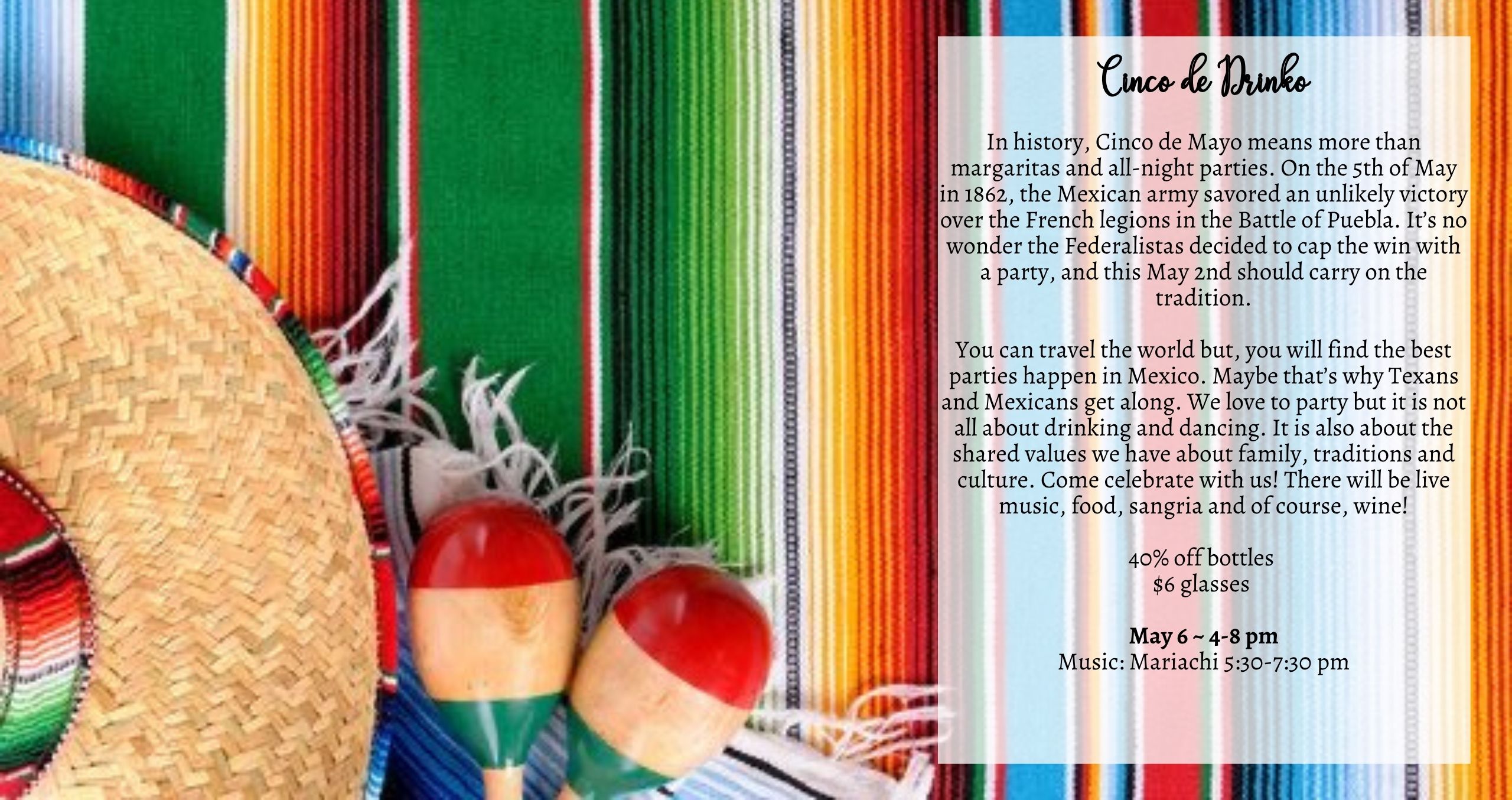 In history, Cinco de Mayo means more than margaritas and all-night parties. On the 5th of May in 1862, the Mexican army savored an unlikely victory over the French legions in the Battle of Puebla. It’s no wonder the Federalistas decided to cap the win with a party, and this May 6th should carry on the tradition. You can travel the world but, you will find the best parties happen in Mexico. Maybe that’s why Texans and Mexicans get along. We love to party but it is not all about drinking and dancing. It is also about the shared values we have about family, traditions and culture. Come celebrate with us! There will be live music, food, sangria and of course, wine! Music: Mariachi 5:30-7:30pm Food: Birria LBK & Hub City Tamales Description: 40% off bottles $6 glasses