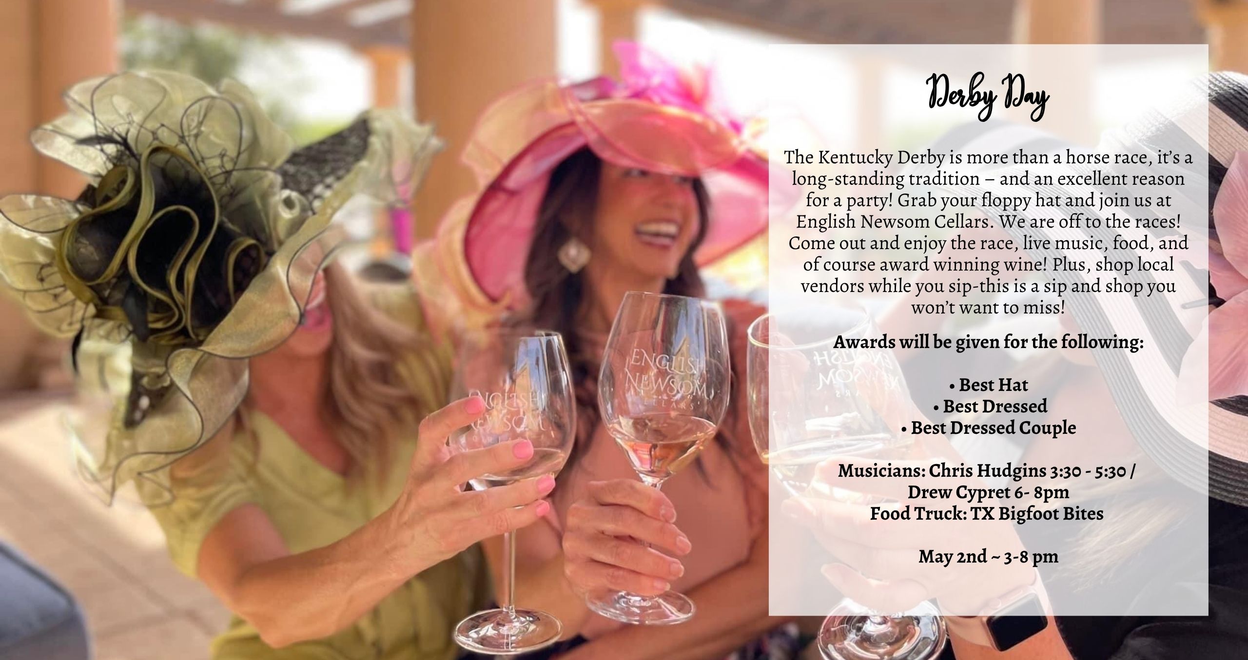 The Kentucky Derby is more than a horse race—it’s a long-standing tradition and the perfect excuse for a party! Grab your floppy hat and join us at English Newsom Cellars… we’re off to the races! Come out and enjoy the race, live music, food, and of course award-winning wine. Plus, shop local vendors while you sip—this is a sip and shop you won’t want to miss! Awards will be given for the following: • Best Hat • Best Dressed • Best Dressed Couple Musicians: Chris Hudgins 3:30 - 5:30 / Drew Cypret 6- 8pm Food Truck: TX Bigfoot Bites