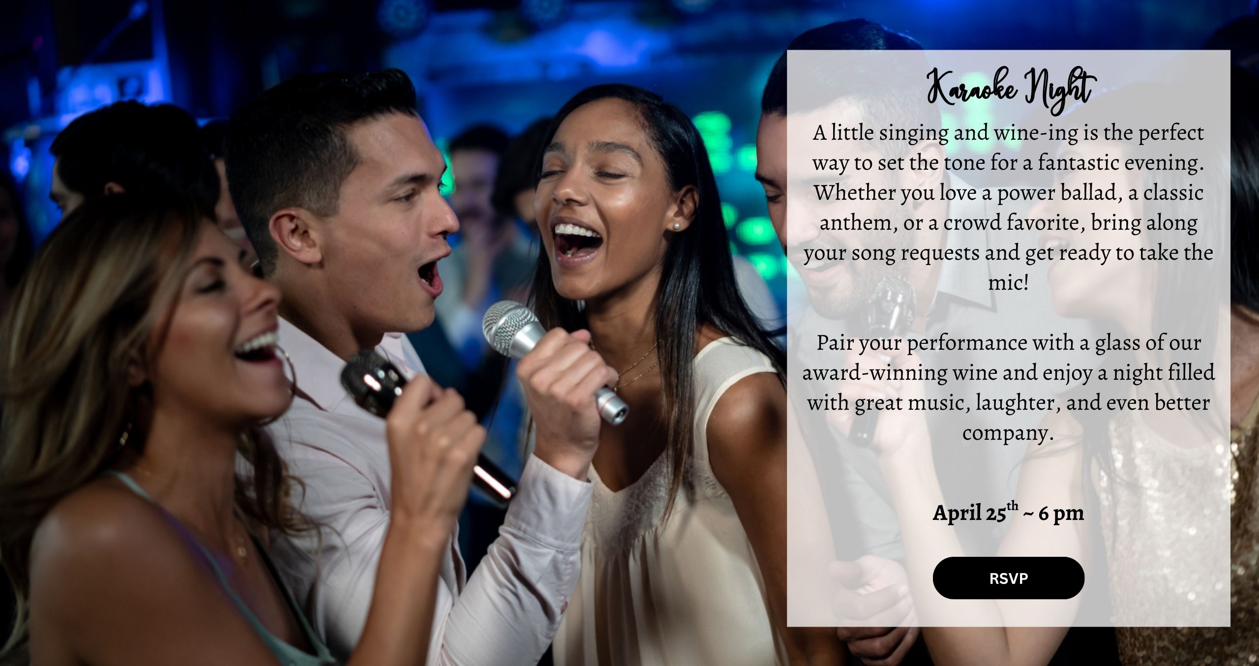 A little singing and wine-ing is the perfect way to set the tone for a fantastic evening. Whether you love a power ballad, a classic anthem, or a crowd favorite, bring along your song requests and get ready to take the mic! Pair your performance with a glass of our award-winning wine and enjoy a night filled with great music, laughter, and even better company. April 25th ~ 6 pm