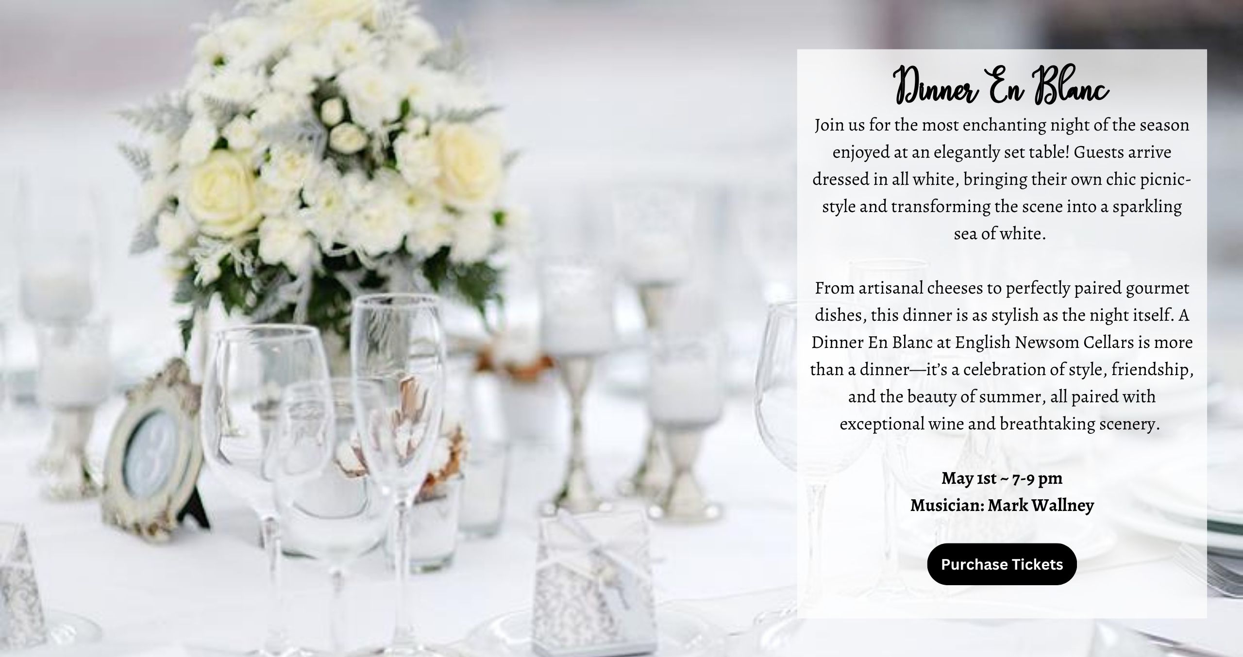 Join us for the most enchanting night of the season enjoyed at an elegantly set table! Guests arrive dressed in all white, bringing their own chic picnic-style and transforming the scene into a sparkling sea of white. From artisanal cheeses to perfectly paired gourmet dishes, this dinner is as stylish as the night itself. A Dinner En Blanc at English Newsom Cellars is more than a dinner—it’s a celebration of style, friendship, and the beauty of summer, all paired with exceptional wine and breathtaking scenery. Musician : Mark Wallney