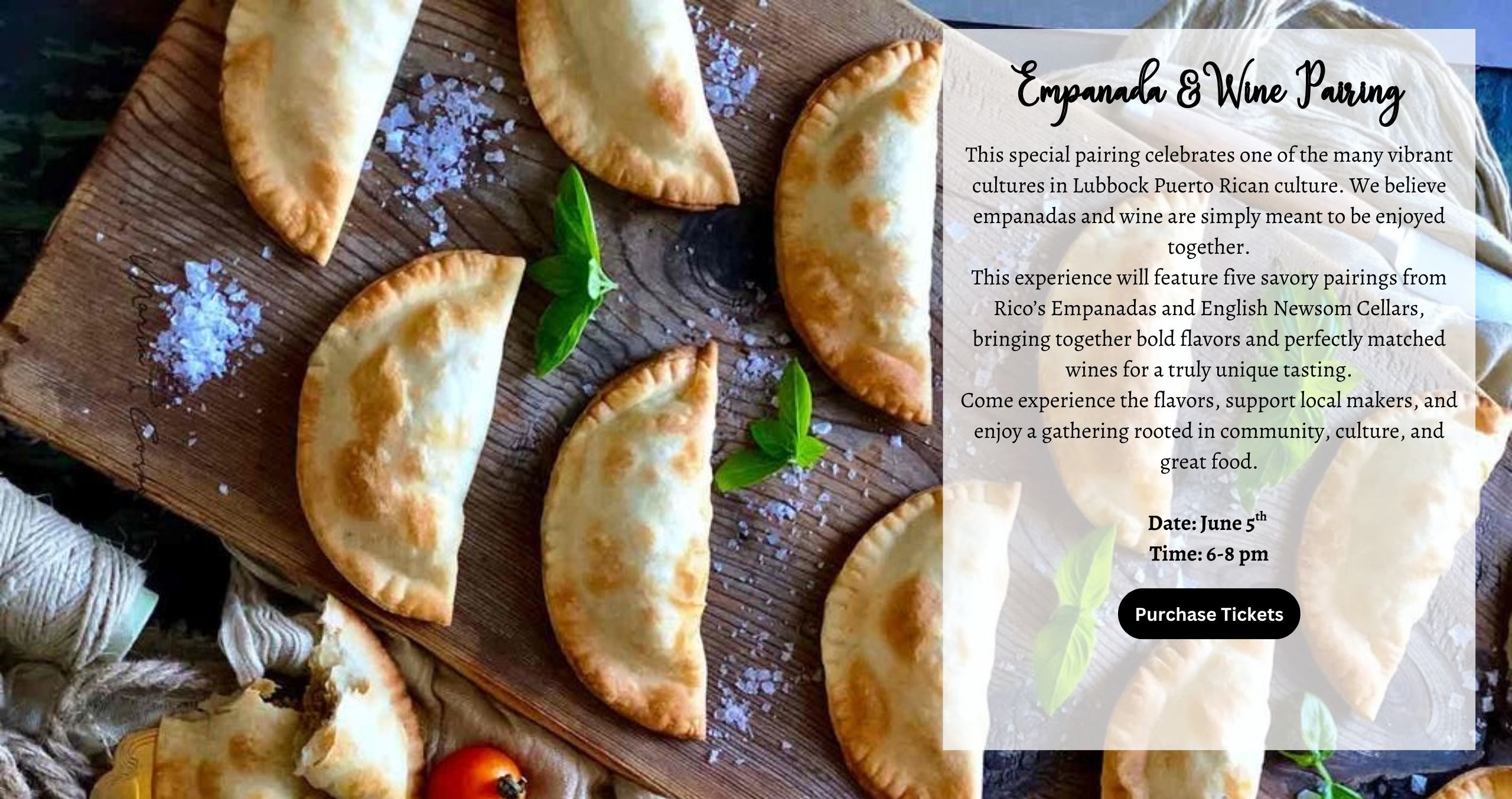 Friday June 5th 6-8pm Empanadas & Wine Pairing This special pairing celebrates one of the many vibrant cultures in Lubbock Puerto Rican culture. We believe empanadas and wine are simply meant to be enjoyed together. This experience will feature five savory pairings from Rico’s Empanadas and English Newsom Cellars, bringing together bold flavors and perfectly matched wines for a truly unique tasting. Come experience the flavors, support local makers, and enjoy a gathering rooted in community, culture, and great food.