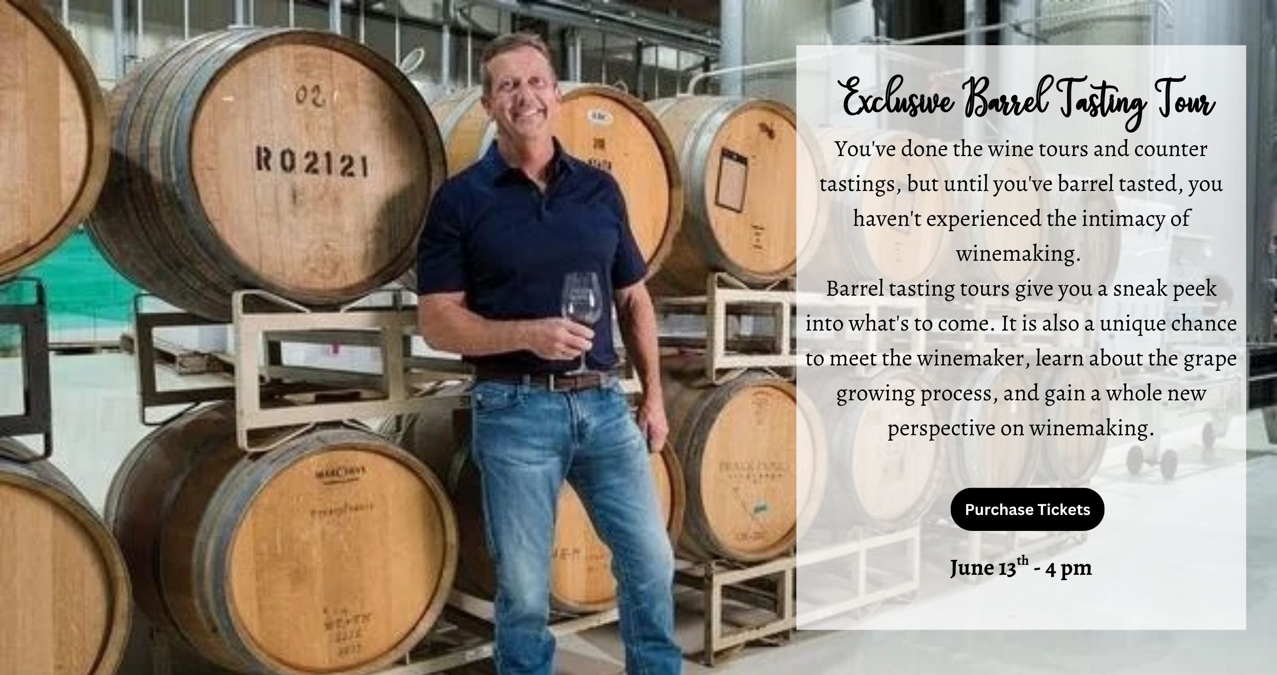Saturday June 13th 4pm Exclusive Barrel Tasting You’ve done the wine tours and counter tastings, but, until you’ve barrel tasted, you haven’t experienced the intimacy of winemaking. Barrel tasting tours give you a sneak peek into what’s to come. It is also a unique chance to meet the winemaker, learn about the grape growing process and gain a whole new perspective on winemaking.