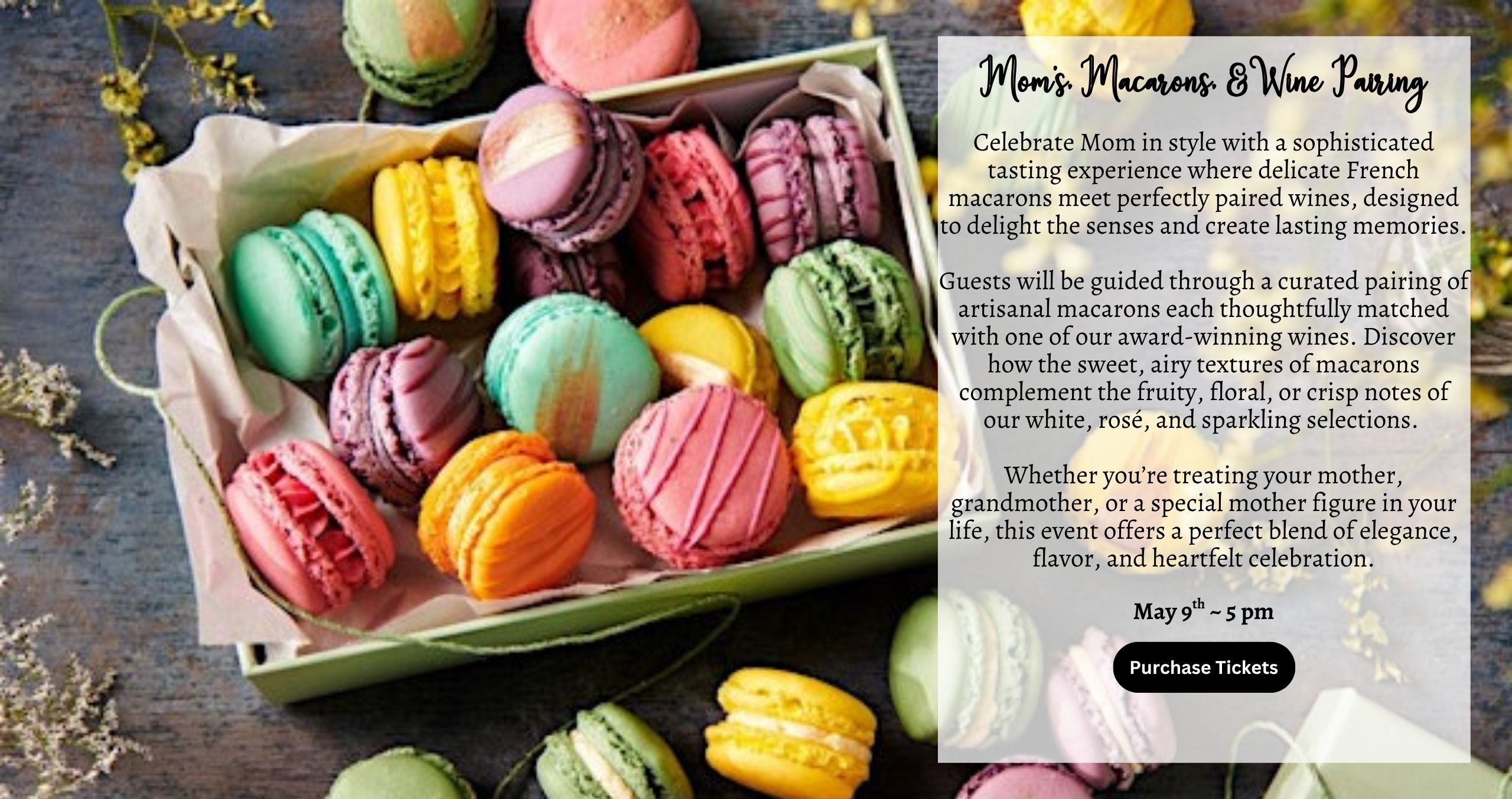 Celebrate Mom in style with a sophisticated tasting experience where delicate French macarons meet perfectly paired wines, designed to delight the senses and create lasting memories. Guests will be guided through a curated pairing of artisanal macarons each thoughtfully matched with one of our award-winning wines. Discover how the sweet, airy textures of macarons complement the fruity, floral, or crisp notes of our white, rosé, and sparkling selections. Whether you’re treating your mother, grandmother, or a special mother figure in your life, this event offers a perfect blend of elegance, flavor, and heartfelt celebration. May 9th ~ 5 pm