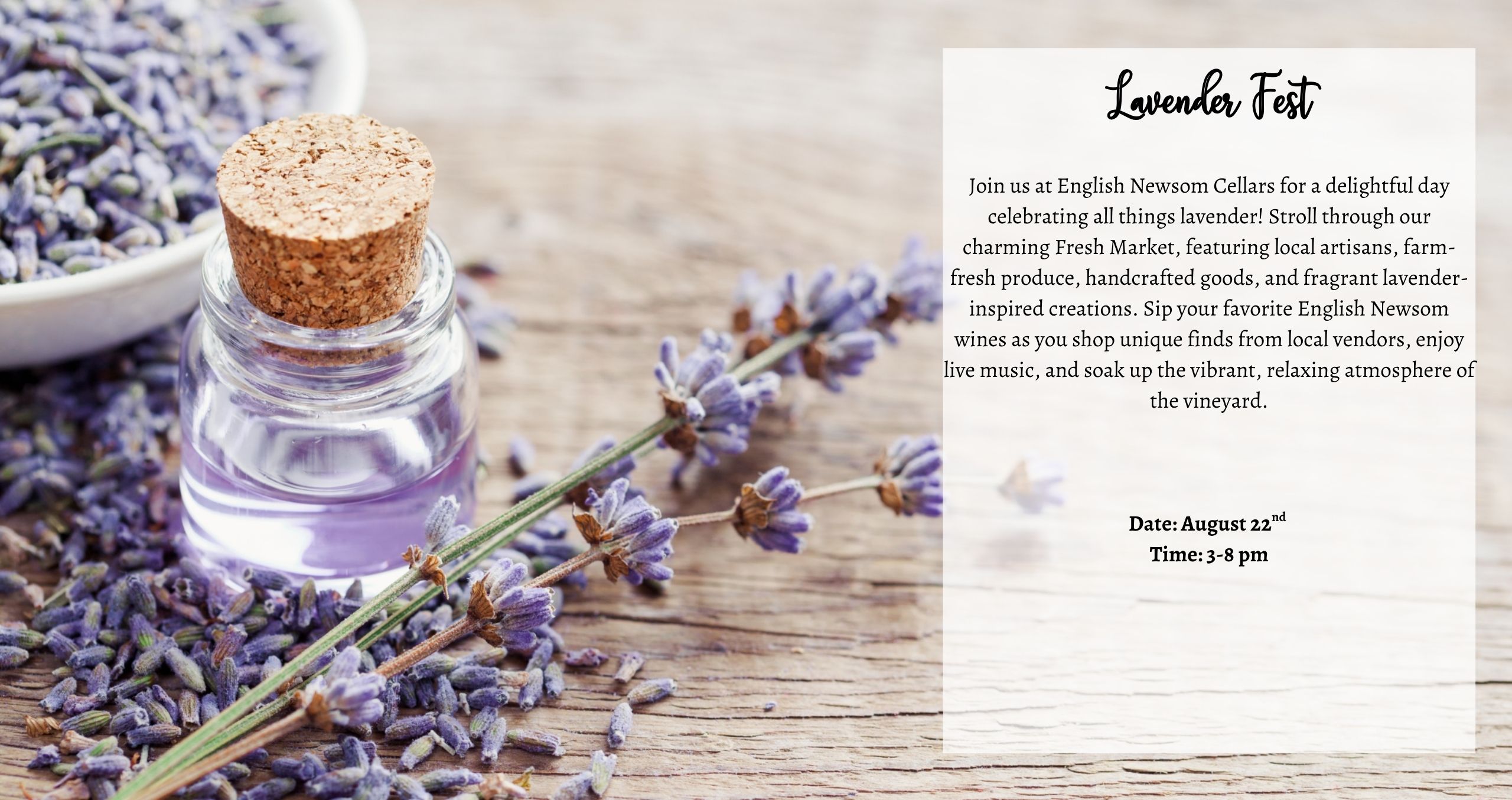 Saturday August 22nd 3-8pm Lavender Fest Join us at English Newsom Cellars for a delightful day celebrating all things lavender! Stroll through our charming Fresh Market, featuring local artisans, farm-fresh produce, handcrafted goods, and fragrant lavender-inspired creations. Sip your favorite English Newsom wines as you shop unique finds from local vendors, enjoy live music, and soak up the vibrant, relaxing atmosphere of the vineyard.