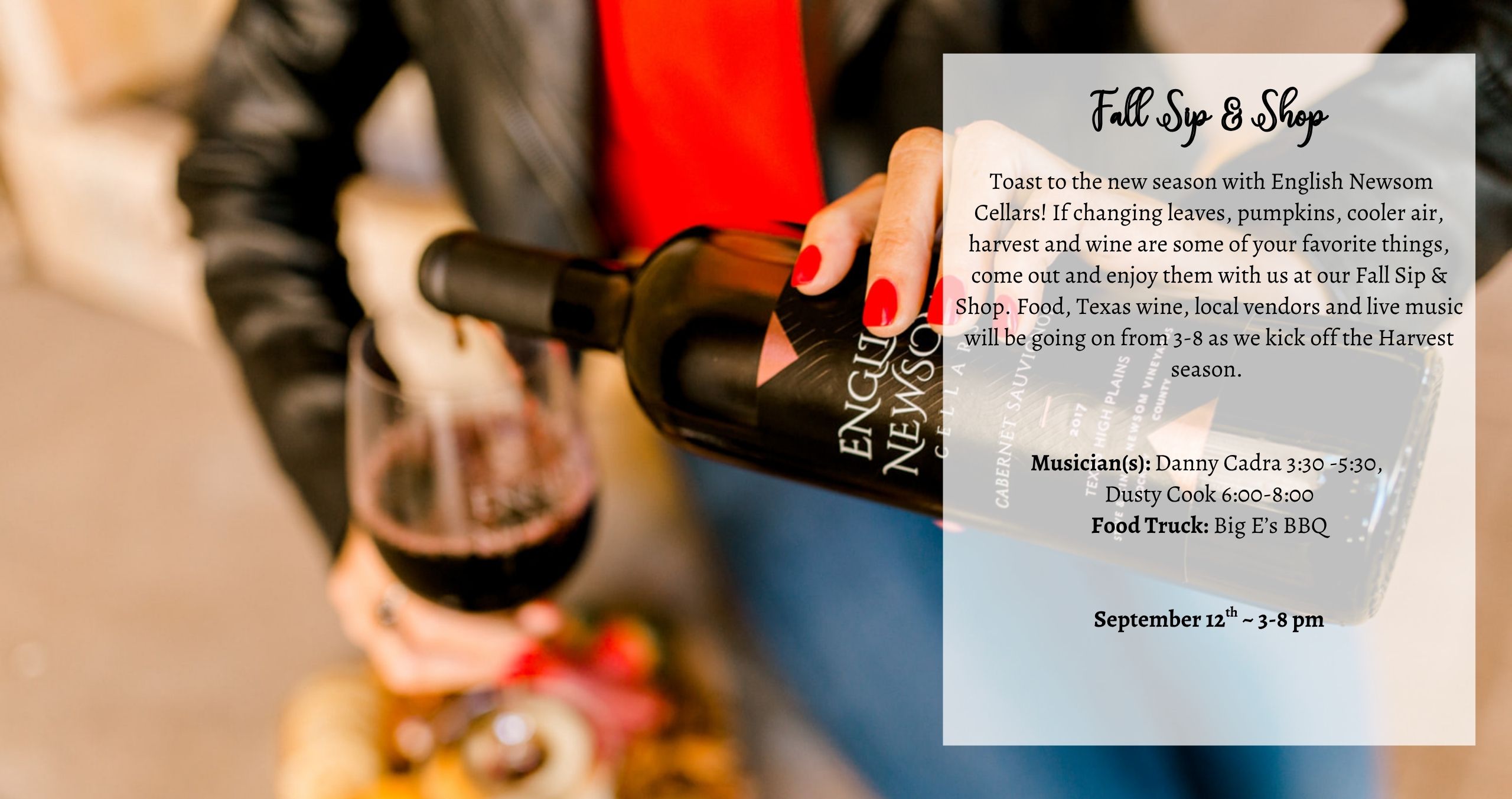 Toast to the new season with English Newsom Cellars! If changing leaves, pumpkins, cooler air, harvest and wine are some of your favorite things, come out and enjoy them with us at our Fall Sip & Shop. Food, Texas wine, local vendors and live music will be going on from 3-8 as we kick off the Harvest season. Musician(s):Danny Cadra 3:30 -5:30, Dusty Cook 6:00-8:00 Food: Big E’s BBQ
