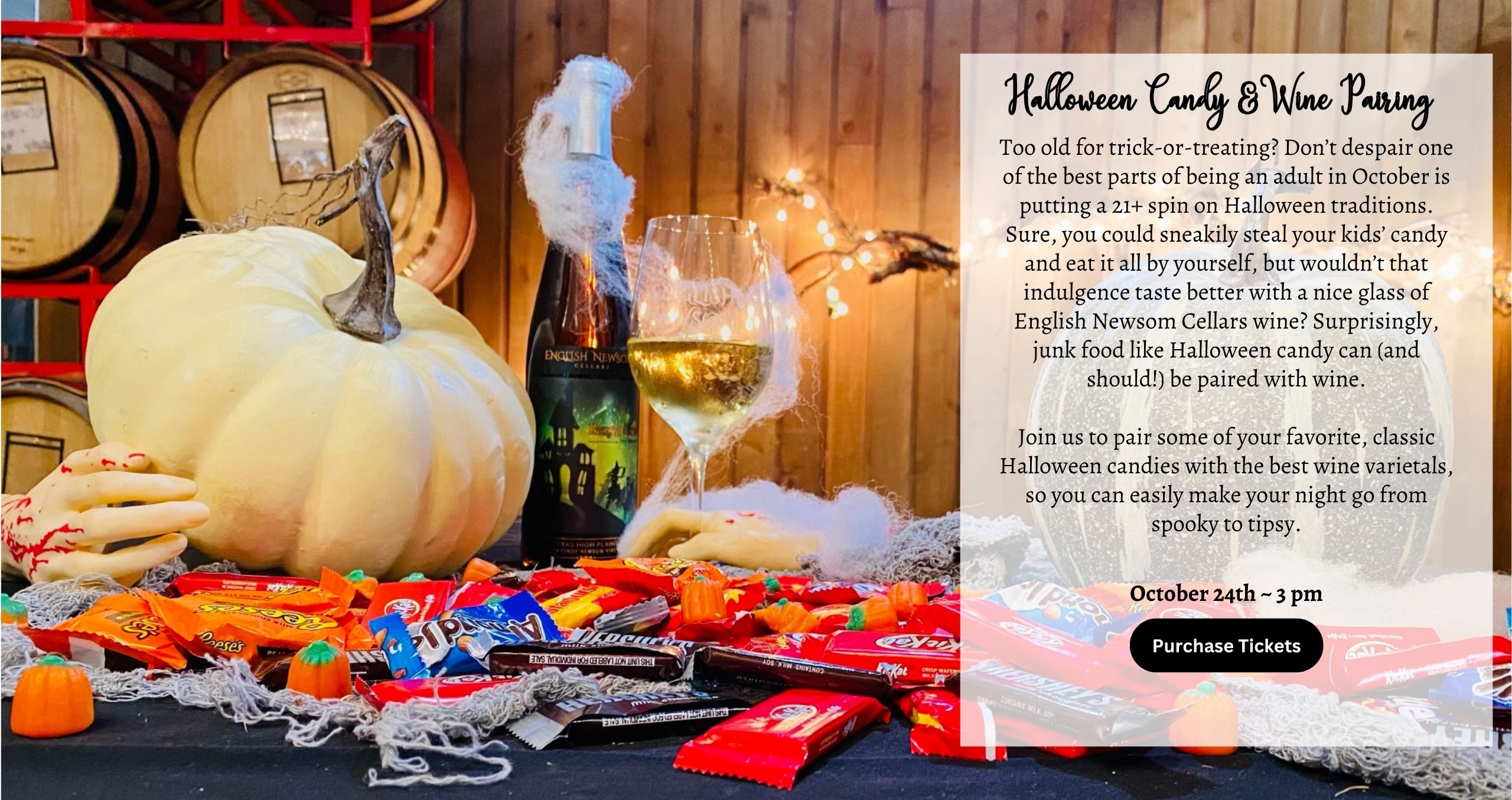 Saturday October 24th Halloween Candy Pairing 3:00 Too old for trick-or-treating? Don’t despair one of the best parts of being an adult in October is putting a 21+ spin on Halloween traditions. Sure, you could sneakily steal your kids’ candy and eat it all by yourself, but wouldn’t that indulgence taste better with a nice glass of English Newsom Cellars wine? Surprisingly, junk food like Halloween candy can (and should!) be paired with wine. Join us to pair some of your favorite, classic Halloween candies with the best wine varietals, so you can easily make your night go from spooky to tipsy.
