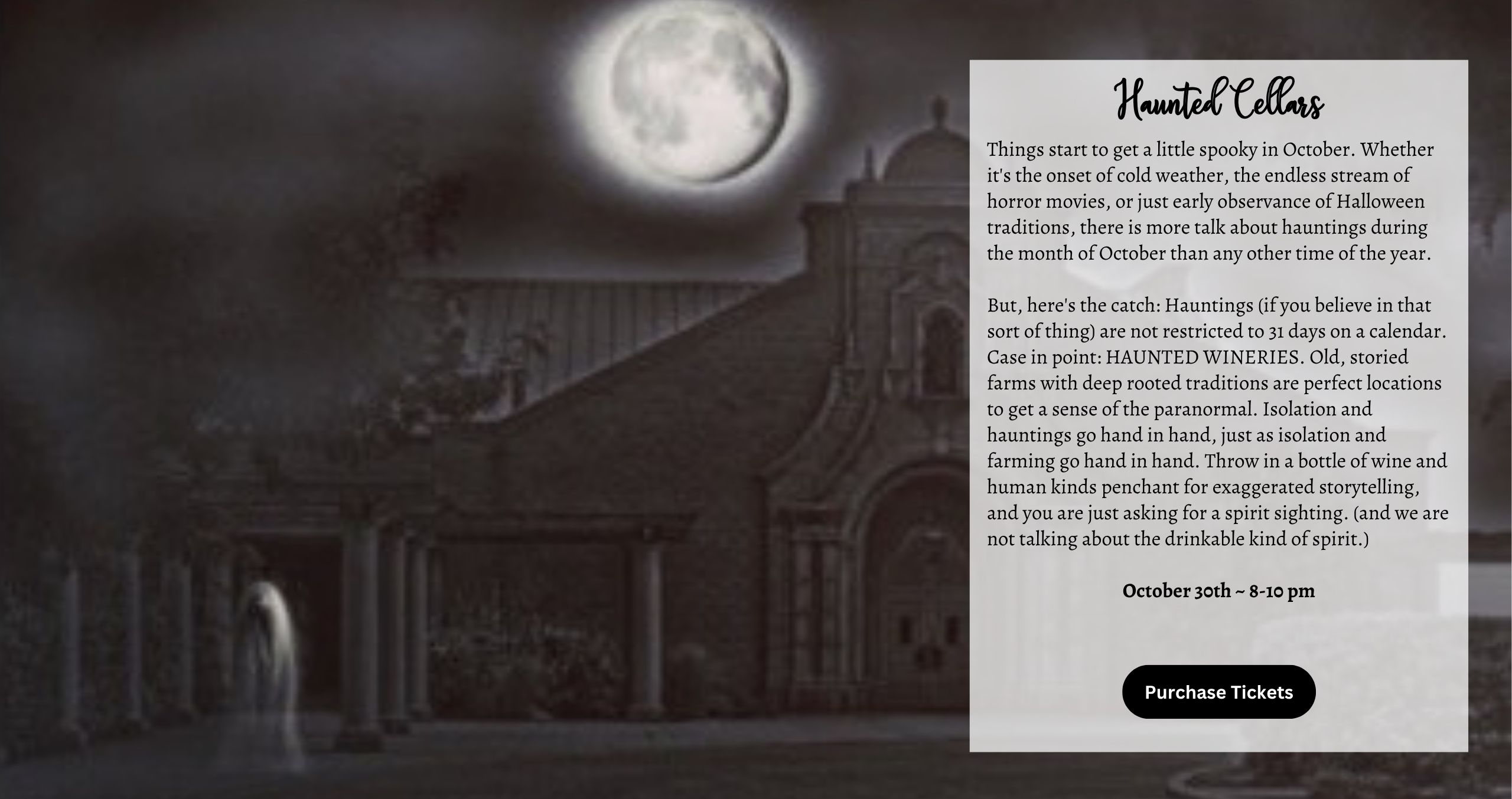 Wednesday October 28th & Friday October 30th Haunted Cellars 8:00-10:00pm ( Can you make it the same post just have two buttons for the tickets with the date on the button) Things start to get a little spooky in October. Whether it's the onset of cold weather, the endless stream of horror movies, or just early observance of Halloween traditions, there is more talk about hauntings during the month of October than any other time of the year. But, here's the catch: Hauntings (if you believe in that sort of thing) are not restricted to 31 days on a calendar. Case in point: HAUNTED CORN MAZES.. Old, storied farms with deep-rooted traditions are perfect locations to get a sense of the paranormal. Isolation and hauntings go hand in hand, just as isolation and farming go hand in hand. Throw in a bottle of wine and humankind’s penchant for exaggerated storytelling, and you are just asking for a spirit sighting. (and we are not talking about the drinkable kind of spirit.)